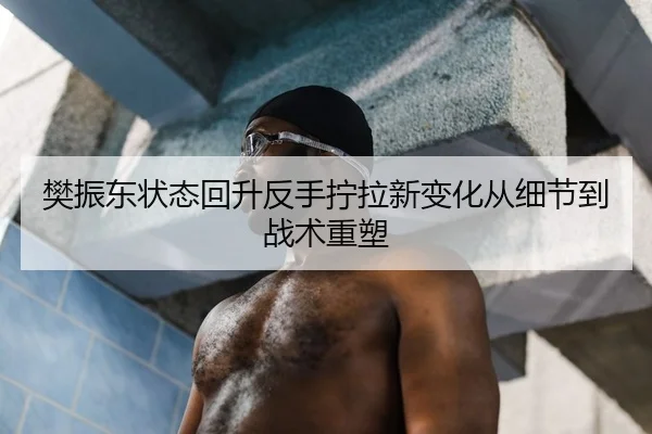 樊振东状态回升反手拧拉新变化从细节到战术重塑