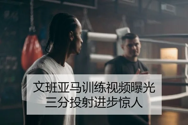 文班亚马训练视频曝光 三分投射进步惊人